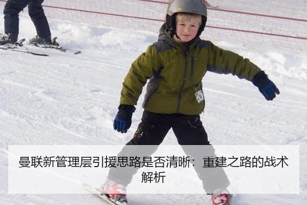 曼联新管理层引援思路是否清晰:重建之路的战术解析